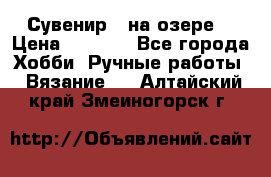 Сувенир “ на озере“ › Цена ­ 1 250 - Все города Хобби. Ручные работы » Вязание   . Алтайский край,Змеиногорск г.